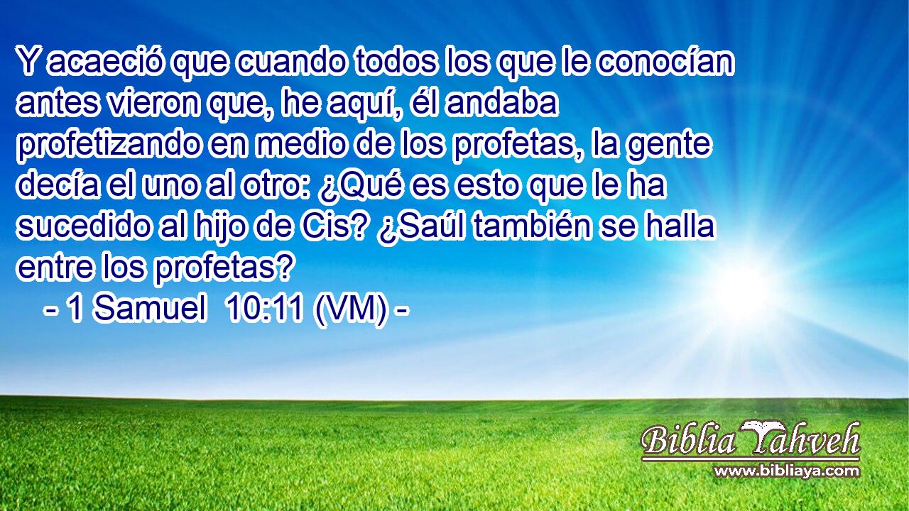  Y acaeció que cuando todos los que le conocían antes vieron que, he aquí, él andaba profetizando en medio de los profetas, la gente decía el uno al otro: ¿Qué es esto que le ha sucedido al hijo de Cis? ¿Saúl también se halla entre los profetas? 