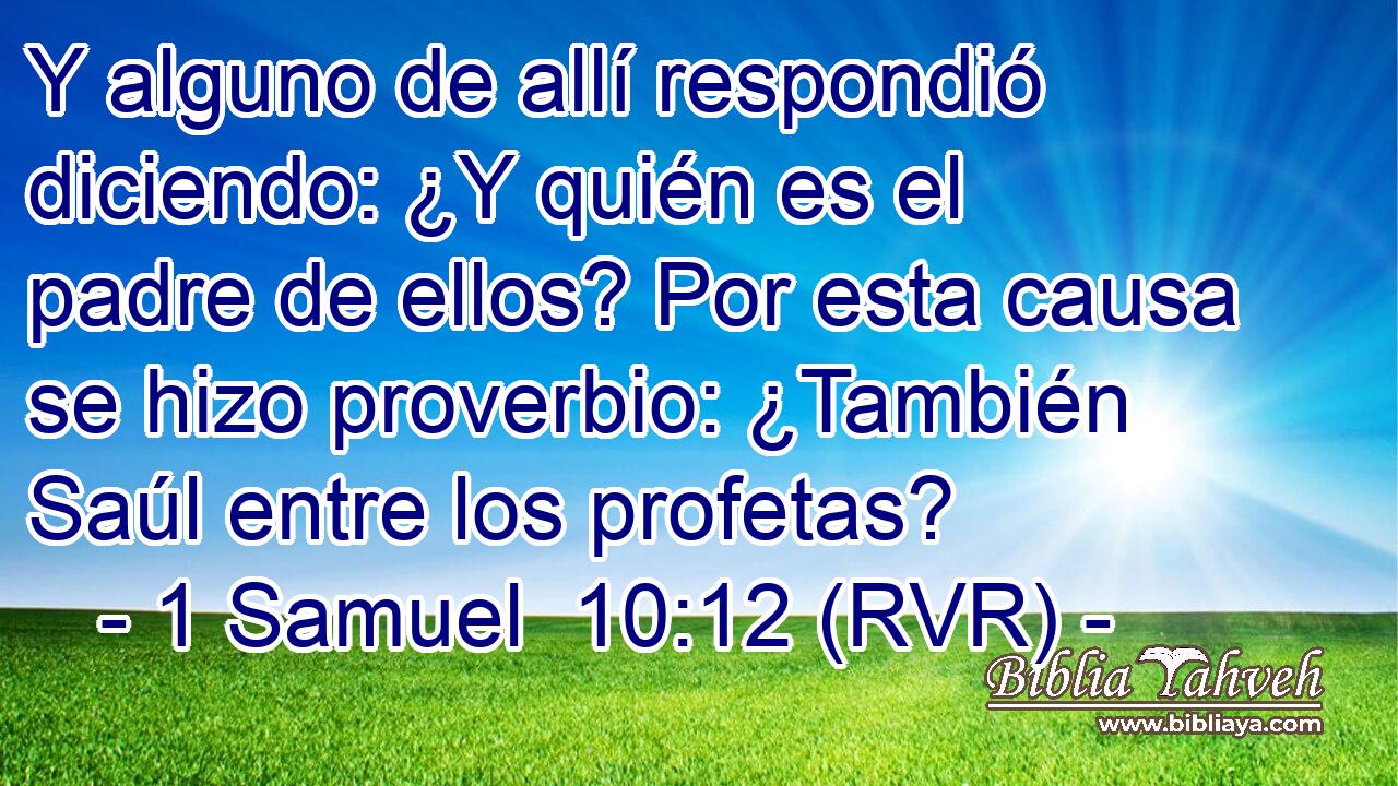 Y alguno de allí respondió diciendo: ¿Y quién es el padre de ellos? Por esta causa se hizo proverbio: ¿También Saúl entre los profetas?