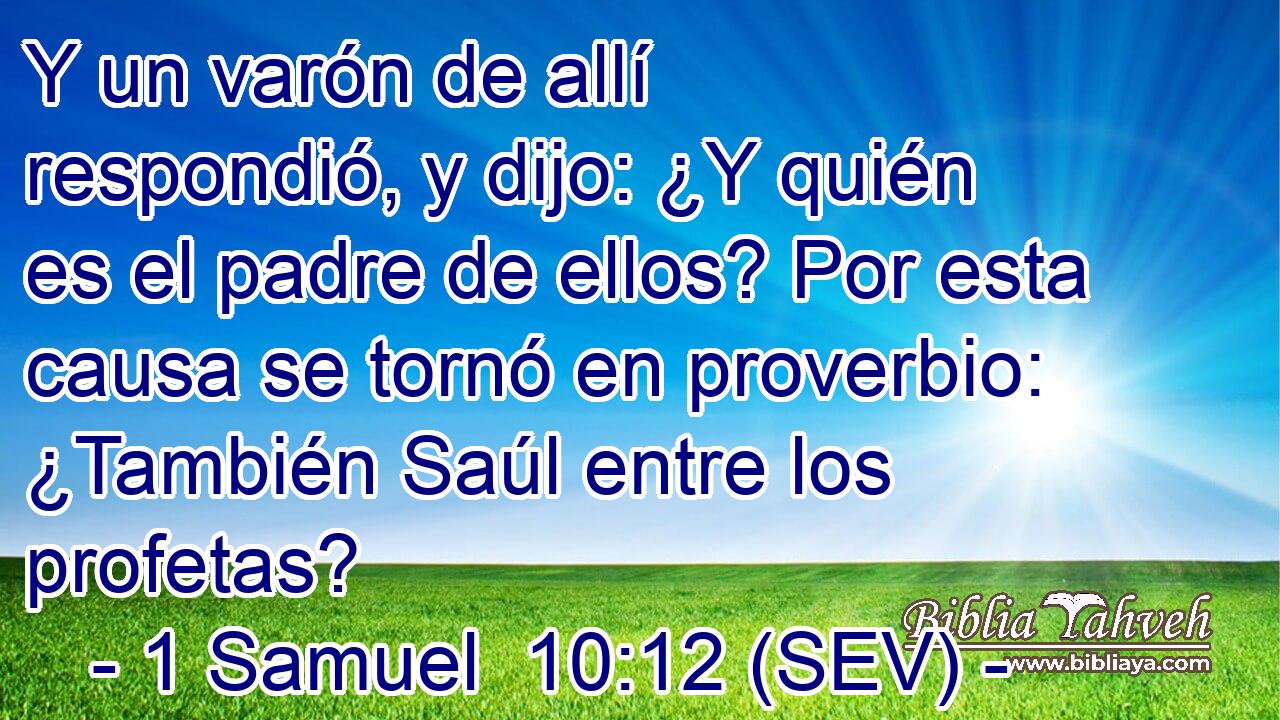 Y un varón de allí respondió, y dijo: ¿Y quién es el padre de ellos? Por esta causa se tornó en proverbio: ¿También Saúl entre los profetas?