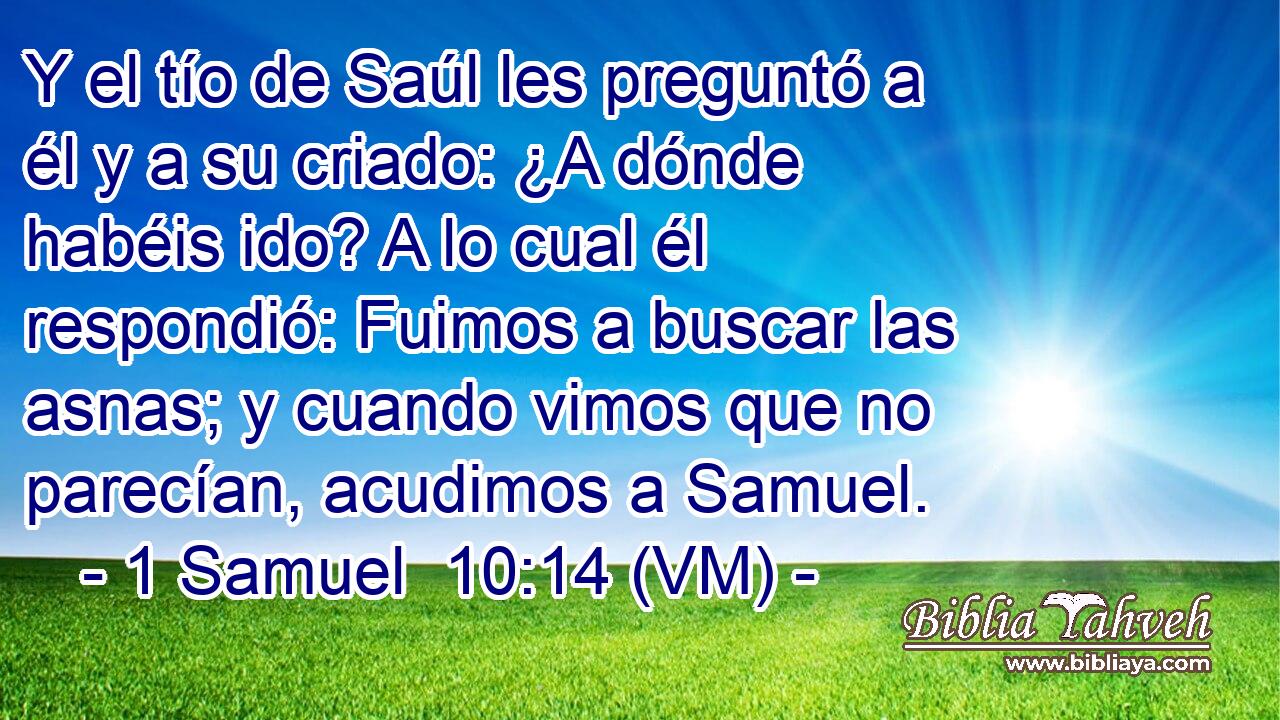  Y el tío de Saúl les preguntó a él y a su criado: ¿A dónde habéis ido? A lo cual él respondió: Fuimos a buscar las asnas; y cuando vimos que no parecían, acudimos a Samuel. 