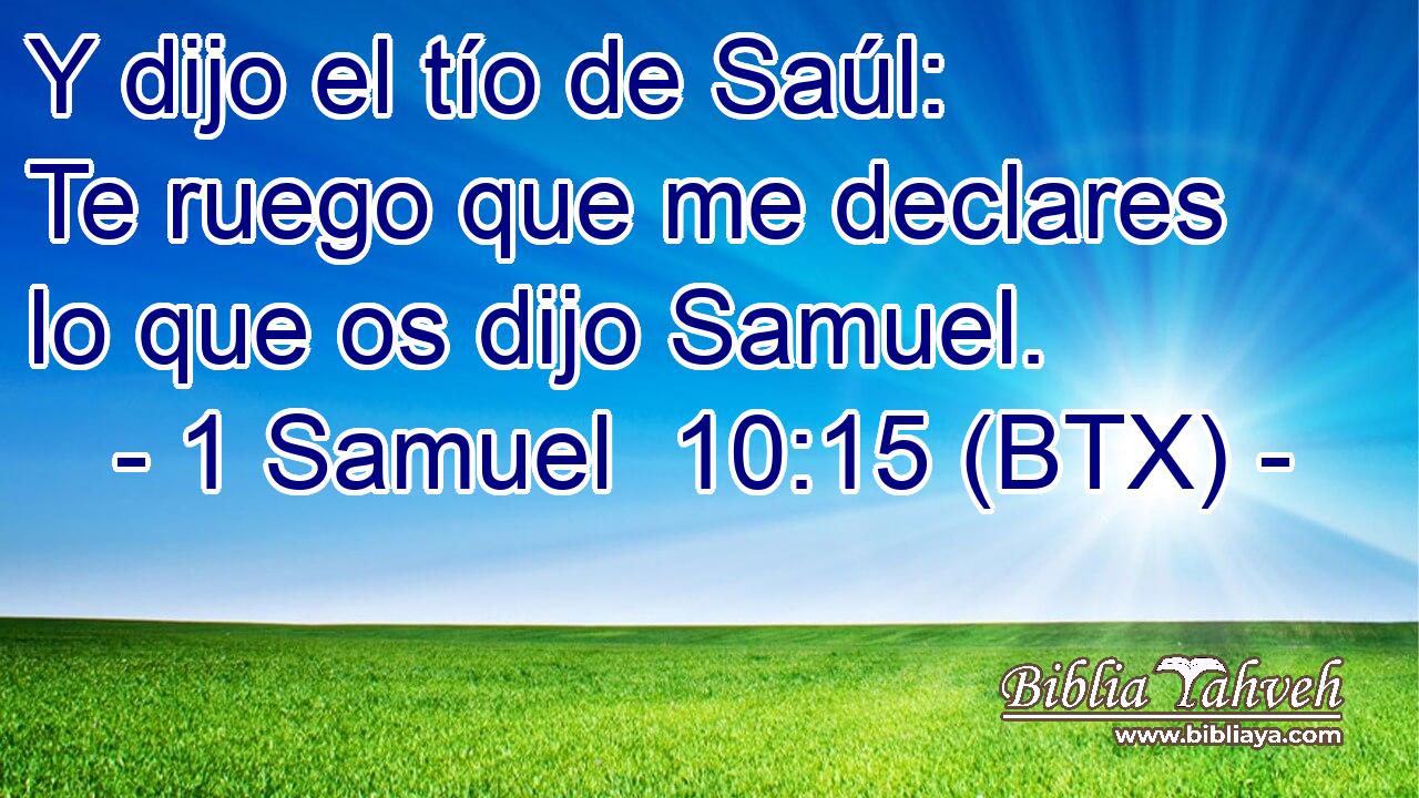 Y dijo el tío de Saúl: Te ruego que me declares lo que os dijo Samuel.