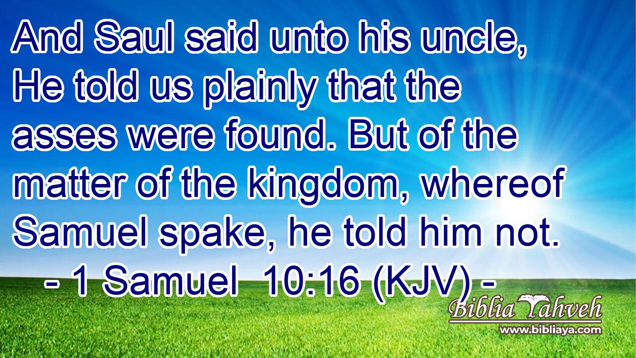And Saul said unto his uncle, He told us plainly that the asses were found. But of the matter of the kingdom, whereof Samuel spake, he told him not.