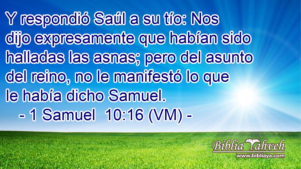  Y respondió Saúl a su tío: Nos dijo expresamente que habían sido halladas las asnas; pero del asunto del reino, no le manifestó lo que le había dicho Samuel. 