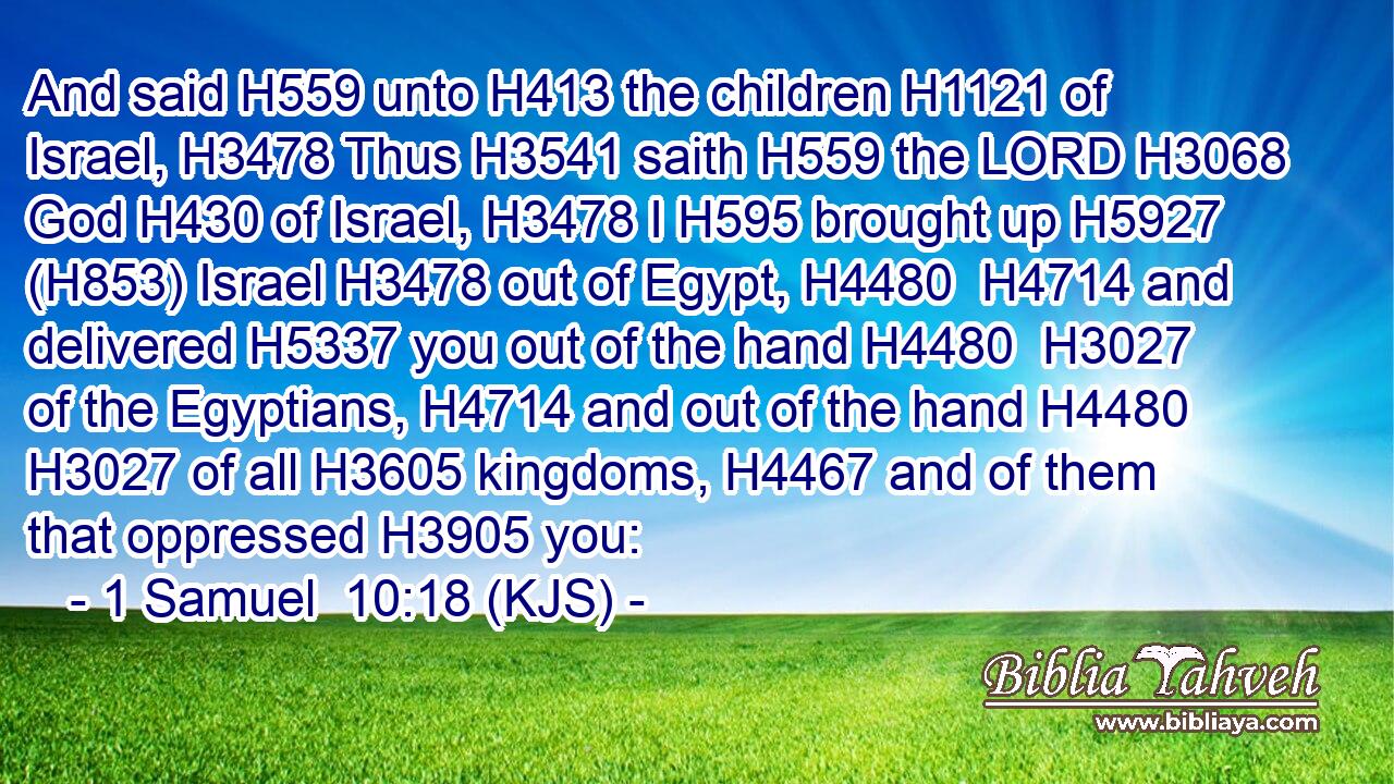 And said H559 unto H413 the children H1121 of Israel, H3478 Thus H3541 saith H559 the LORD H3068 God H430 of Israel, H3478 I H595 brought up H5927 (H853) Israel H3478 out of Egypt, H4480  H4714 and delivered H5337 you out of the hand H4480  H3027 of the Egyptians, H4714 and out of the hand H4480  H3027 of all H3605 kingdoms, H4467 and of them that oppressed H3905 you: