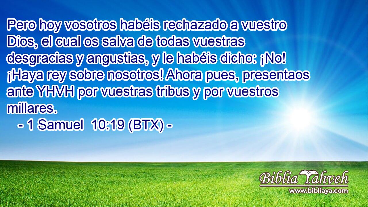 Pero hoy vosotros habéis rechazado a vuestro Dios, el cual os salva de todas vuestras desgracias y angustias, y le habéis dicho: ¡No! ¡Haya rey sobre nosotros! Ahora pues, presentaos ante YHVH por vuestras tribus y por vuestros millares.
