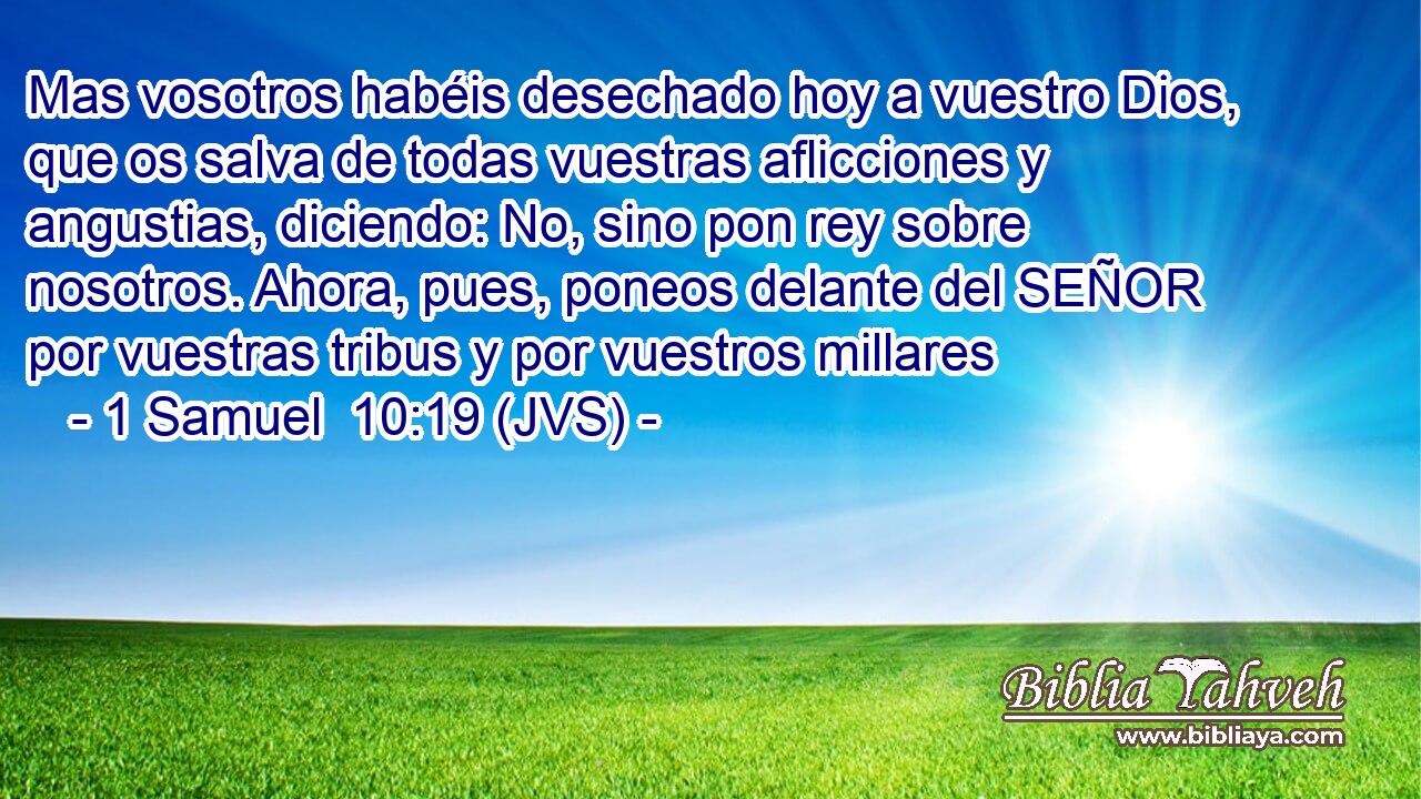 Mas vosotros habéis desechado hoy a vuestro Dios, que os salva de todas vuestras aflicciones y angustias, diciendo: No, sino pon rey sobre nosotros. Ahora, pues, poneos delante del SEÑOR por vuestras tribus y por vuestros millares