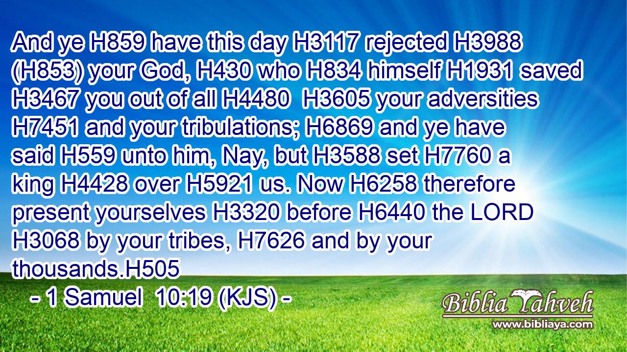 And ye H859 have this day H3117 rejected H3988 (H853) your God, H430 who H834 himself H1931 saved H3467 you out of all H4480  H3605 your adversities H7451 and your tribulations; H6869 and ye have said H559 unto him, Nay, but H3588 set H7760 a king H4428 over H5921 us. Now H6258 therefore present yourselves H3320 before H6440 the LORD H3068 by your tribes, H7626 and by your thousands.H505