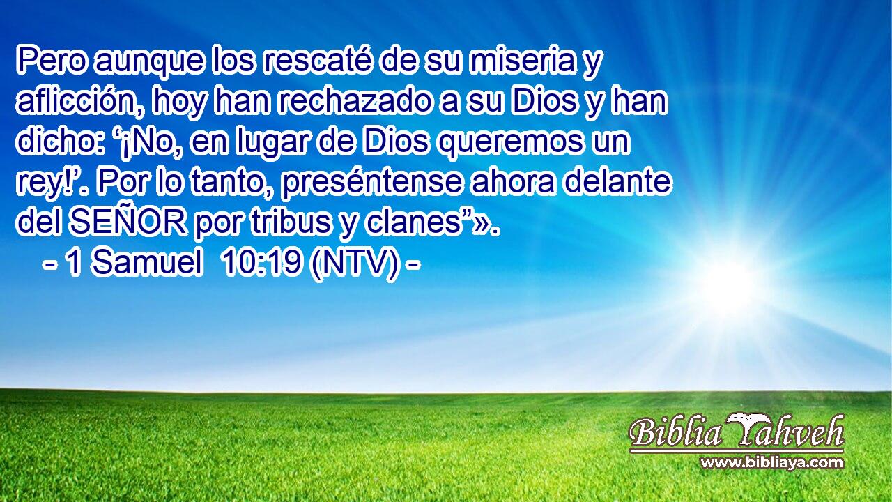 Pero aunque los rescaté de su miseria y aflicción, hoy han rechazado a su Dios y han dicho: ‘¡No, en lugar de Dios queremos un rey!’. Por lo tanto, preséntense ahora delante del SEÑOR por tribus y clanes”».