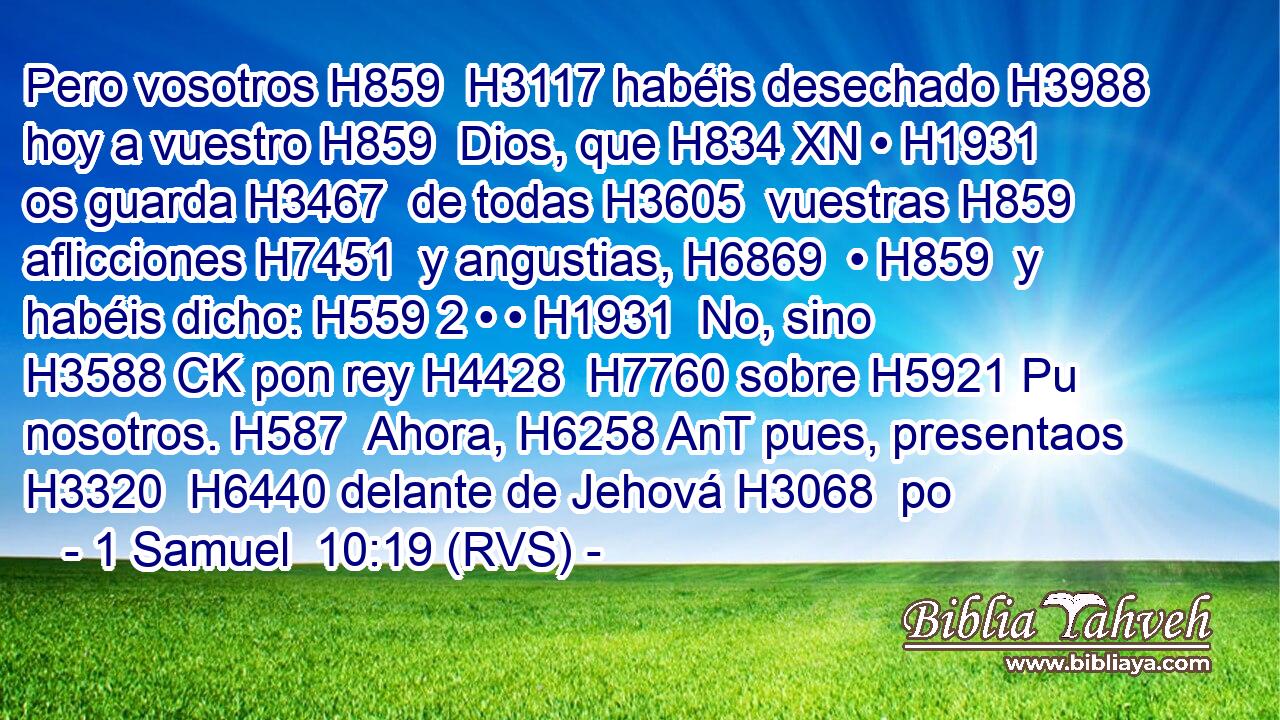 Pero vosotros H859  H3117 habéis desechado H3988  hoy a vuestro H859  Dios, que H834 XN • H1931  os guarda H3467  de todas H3605  vuestras H859  aflicciones H7451  y angustias, H6869  • H859  y habéis dicho: H559 2 • • H1931  No, sino H3588 CK pon rey H4428  H7760 sobre H5921 Pu nosotros. H587  Ahora, H6258 AnT pues, presentaos H3320  H6440 delante de Jehová H3068  po