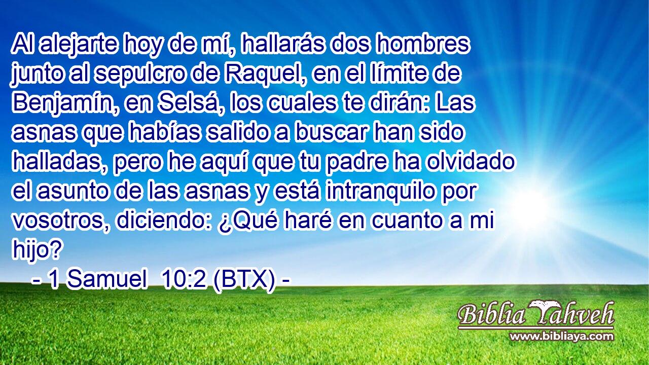 Al alejarte hoy de mí, hallarás dos hombres junto al sepulcro de Raquel, en el límite de Benjamín, en Selsá, los cuales te dirán: Las asnas que habías salido a buscar han sido halladas, pero he aquí que tu padre ha olvidado el asunto de las asnas y está intranquilo por vosotros, diciendo: ¿Qué haré en cuanto a mi hijo?