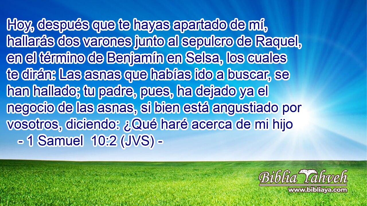 Hoy, después que te hayas apartado de mí, hallarás dos varones junto al sepulcro de Raquel, en el término de Benjamín en Selsa, los cuales te dirán: Las asnas que habías ido a buscar, se han hallado; tu padre, pues, ha dejado ya el negocio de las asnas, si bien está angustiado por vosotros, diciendo: ¿Qué haré acerca de mi hijo