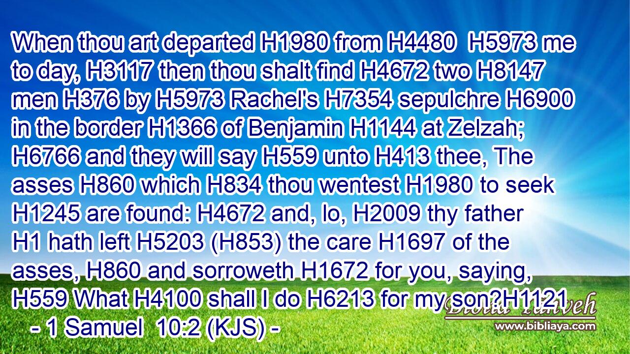 When thou art departed H1980 from H4480  H5973 me to day, H3117 then thou shalt find H4672 two H8147 men H376 by H5973 Rachel's H7354 sepulchre H6900 in the border H1366 of Benjamin H1144 at Zelzah; H6766 and they will say H559 unto H413 thee, The asses H860 which H834 thou wentest H1980 to seek H1245 are found: H4672 and, lo, H2009 thy father H1 hath left H5203 (H853) the care H1697 of the asses, H860 and sorroweth H1672 for you, saying, H559 What H4100 shall I do H6213 for my son?H1121