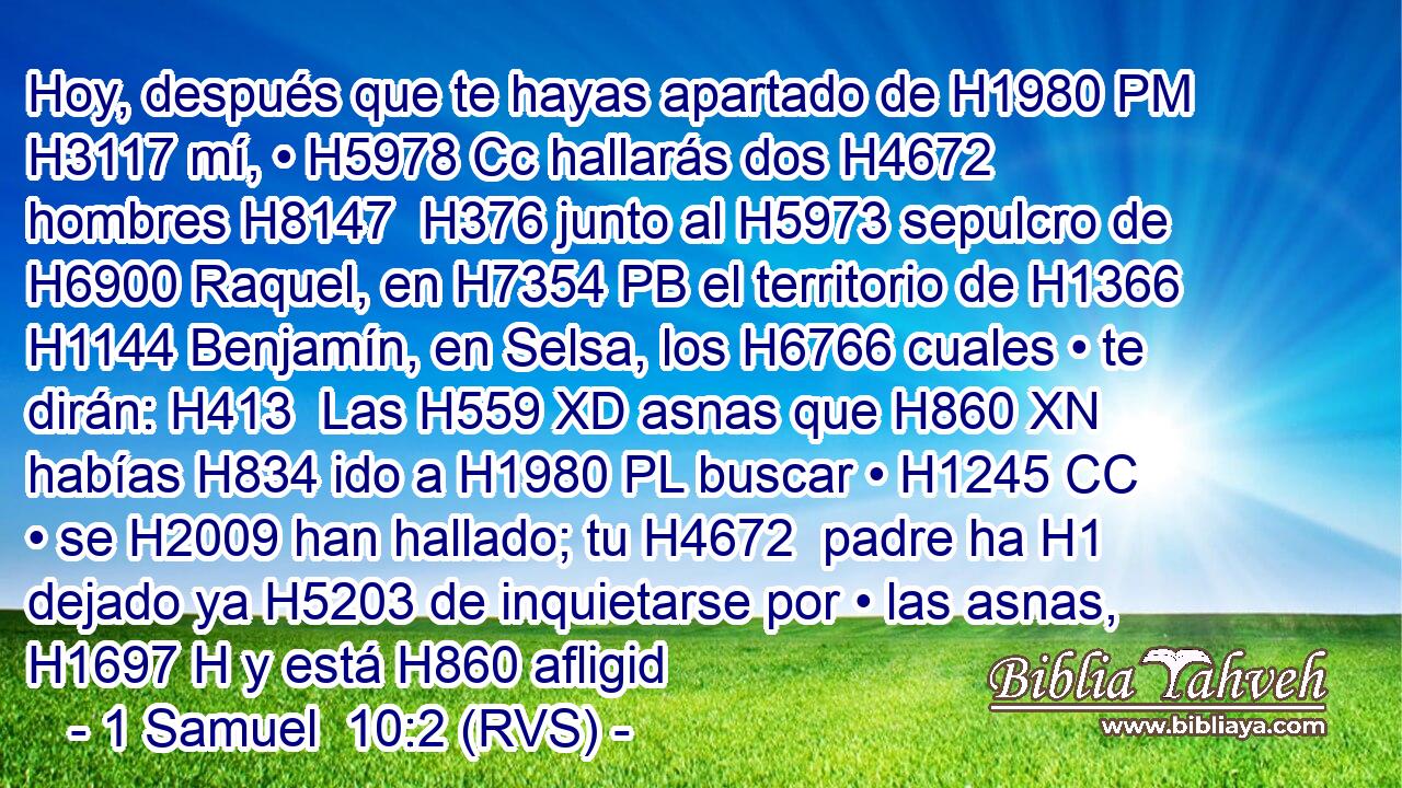 Hoy, después que te hayas apartado de H1980 PM H3117 mí, • H5978 Cc hallarás dos H4672  hombres H8147  H376 junto al H5973 sepulcro de H6900 Raquel, en H7354 PB el territorio de H1366 H1144 Benjamín, en Selsa, los H6766 cuales • te dirán: H413  Las H559 XD asnas que H860 XN habías H834 ido a H1980 PL buscar • H1245 CC • se H2009 han hallado; tu H4672  padre ha H1 dejado ya H5203 de inquietarse por • las asnas, H1697 H y está H860 afligid
