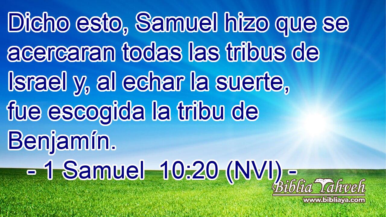  Dicho esto, Samuel hizo que se acercaran todas las tribus de Israel y, al echar la suerte, fue escogida la tribu de Benjamín. 