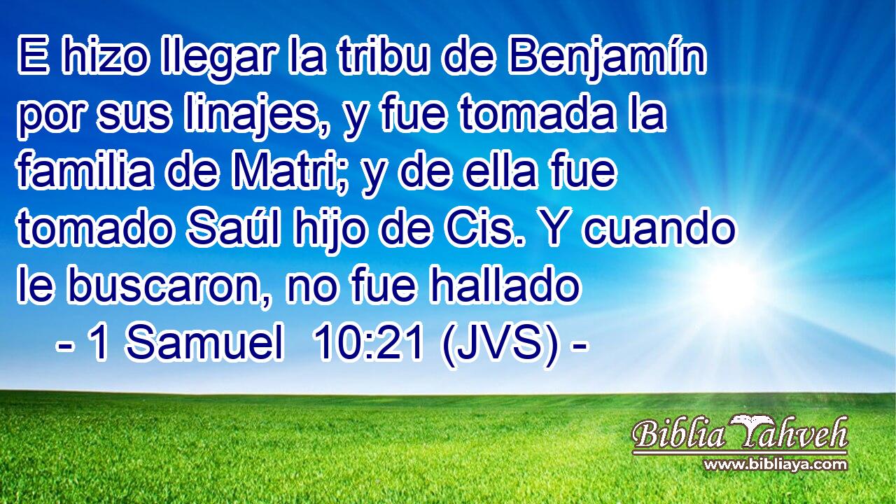 E hizo llegar la tribu de Benjamín por sus linajes, y fue tomada la familia de Matri; y de ella fue tomado Saúl hijo de Cis. Y cuando le buscaron, no fue hallado