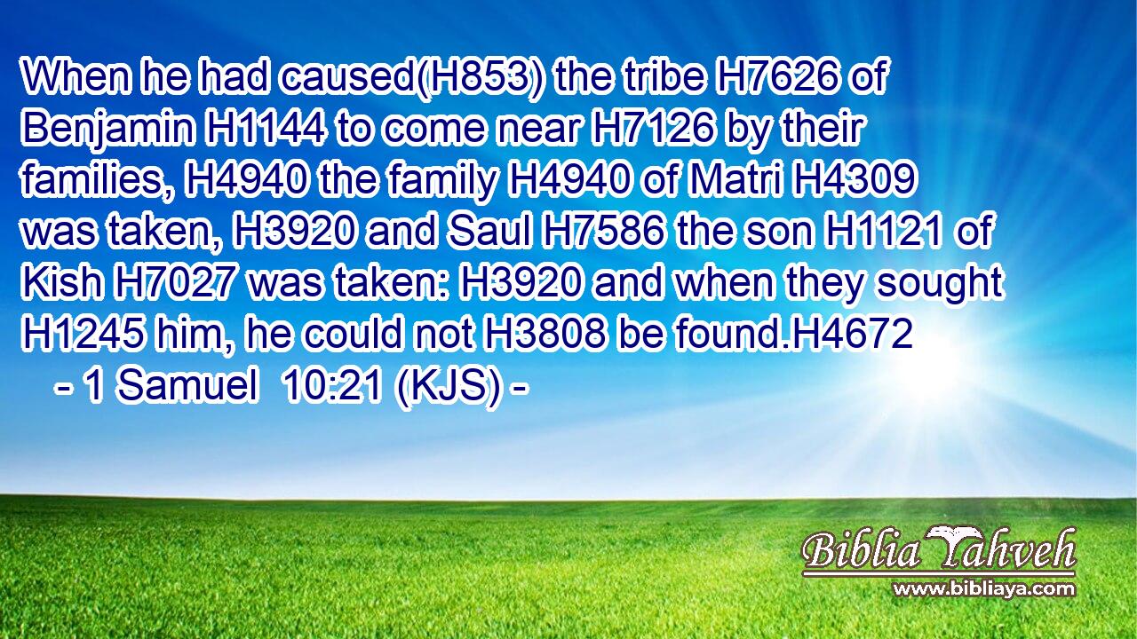 When he had caused(H853) the tribe H7626 of Benjamin H1144 to come near H7126 by their families, H4940 the family H4940 of Matri H4309 was taken, H3920 and Saul H7586 the son H1121 of Kish H7027 was taken: H3920 and when they sought H1245 him, he could not H3808 be found.H4672