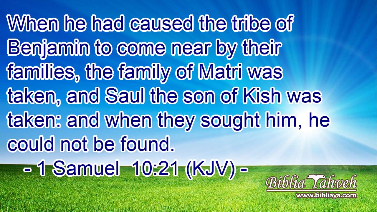When he had caused the tribe of Benjamin to come near by their families, the family of Matri was taken, and Saul the son of Kish was taken: and when they sought him, he could not be found.
