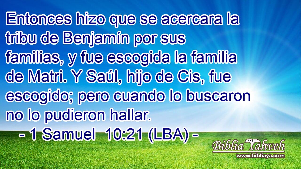 Entonces hizo que se acercara la tribu de Benjamín por sus familias, y fue escogida la familia de Matri. Y Saúl, hijo de Cis, fue escogido; pero cuando lo buscaron no lo pudieron hallar.