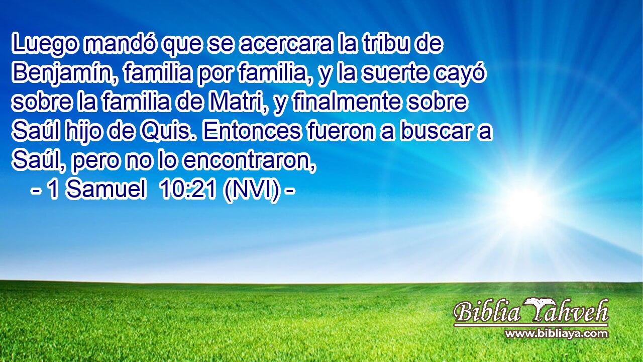  Luego mandó que se acercara la tribu de Benjamín, familia por familia, y la suerte cayó sobre la familia de Matri, y finalmente sobre Saúl hijo de Quis. Entonces fueron a buscar a Saúl, pero no lo encontraron, 