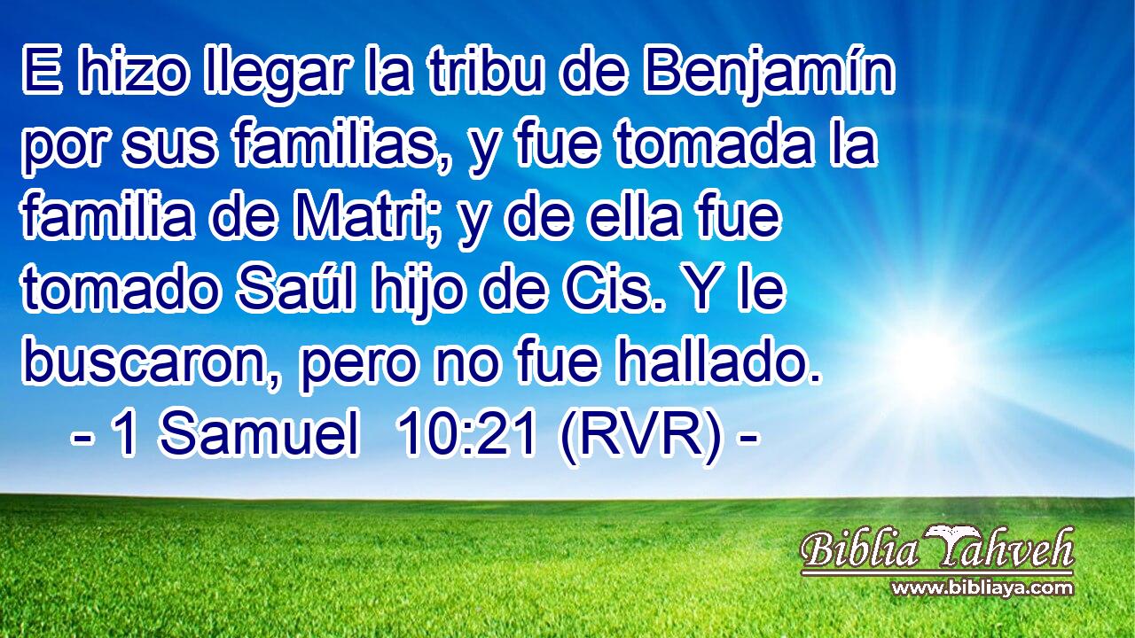 E hizo llegar la tribu de Benjamín por sus familias, y fue tomada la familia de Matri; y de ella fue tomado Saúl hijo de Cis. Y le buscaron, pero no fue hallado.