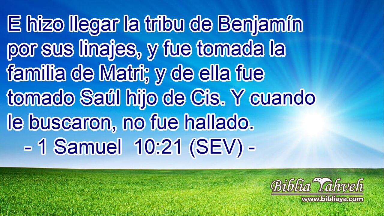 E hizo llegar la tribu de Benjamín por sus linajes, y fue tomada la familia de Matri; y de ella fue tomado Saúl hijo de Cis. Y cuando le buscaron, no fue hallado.
