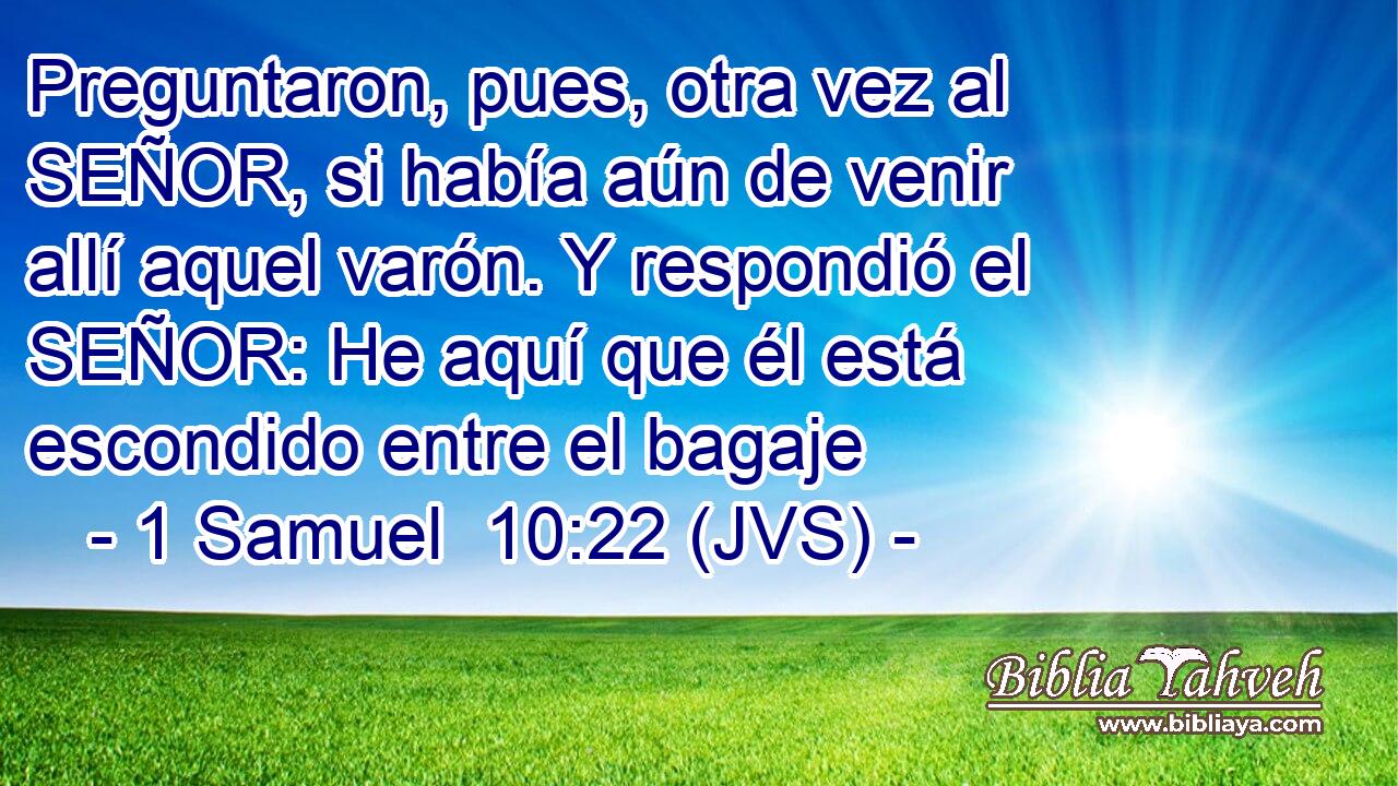 Preguntaron, pues, otra vez al SEÑOR, si había aún de venir allí aquel varón. Y respondió el SEÑOR: He aquí que él está escondido entre el bagaje