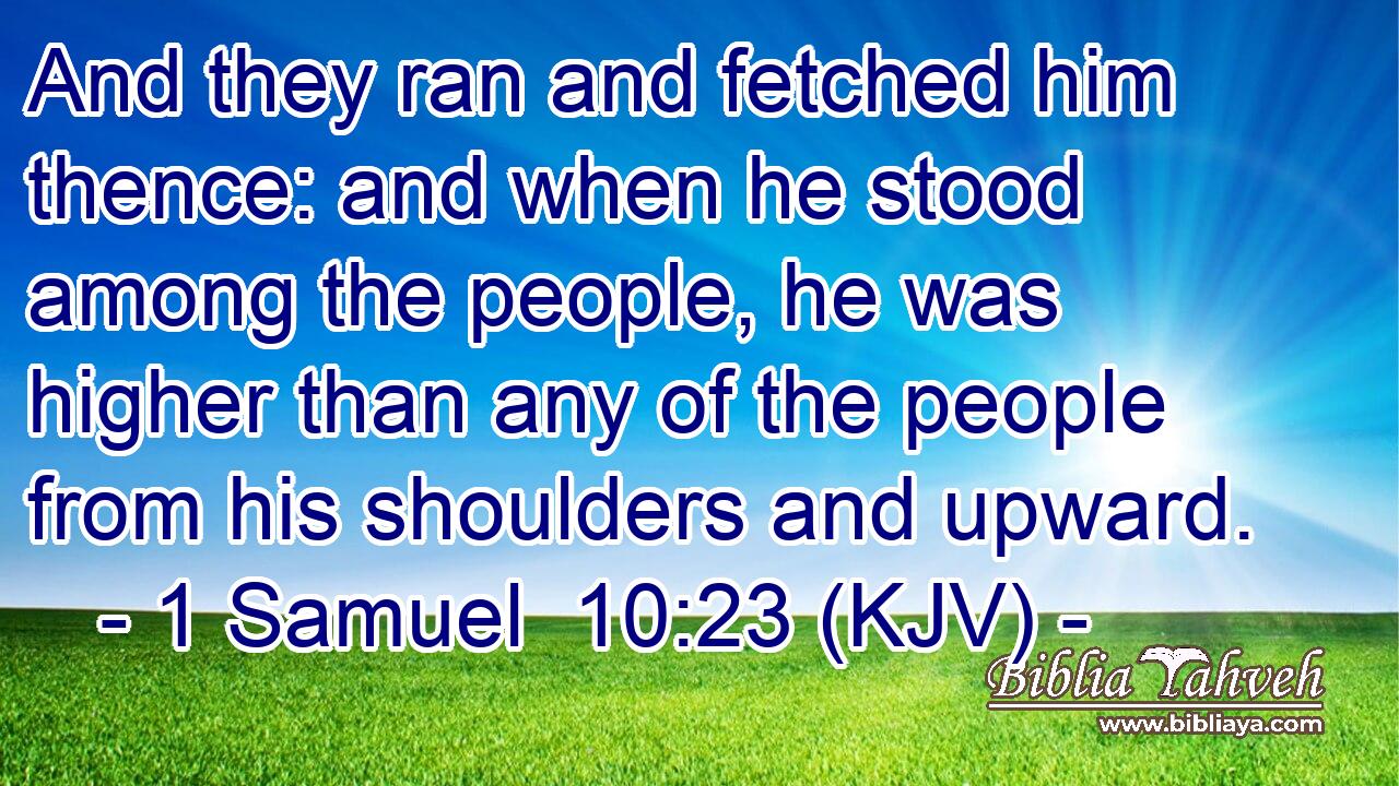 And they ran and fetched him thence: and when he stood among the people, he was higher than any of the people from his shoulders and upward.