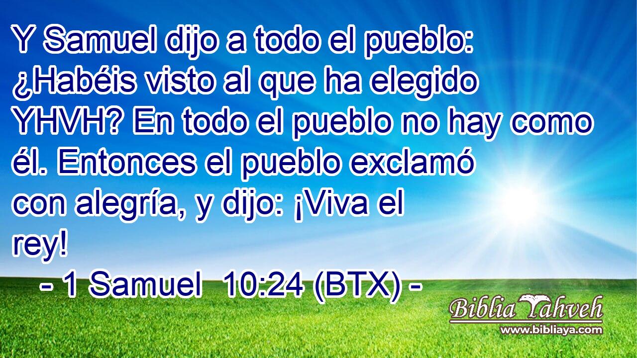 Y Samuel dijo a todo el pueblo: ¿Habéis visto al que ha elegido YHVH? En todo el pueblo no hay como él. Entonces el pueblo exclamó con alegría, y dijo: ¡Viva el rey!