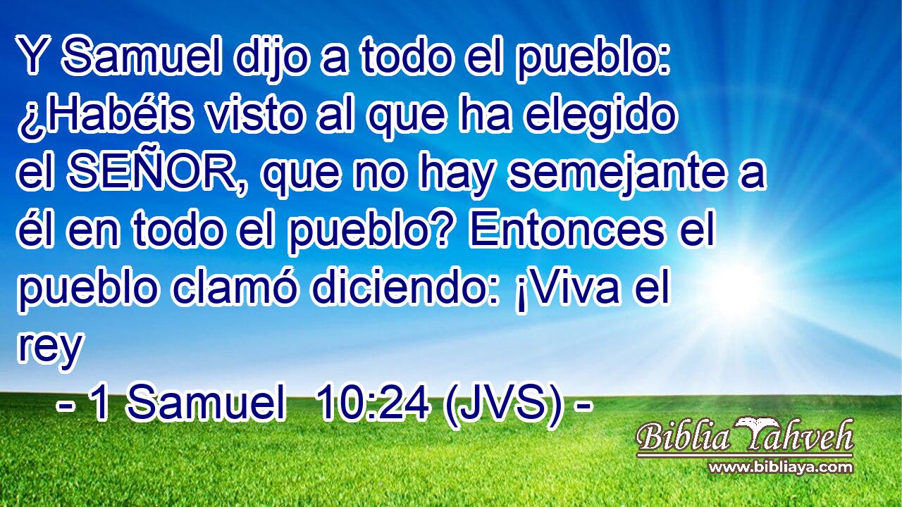 Y Samuel dijo a todo el pueblo: ¿Habéis visto al que ha elegido el SEÑOR, que no hay semejante a él en todo el pueblo? Entonces el pueblo clamó diciendo: ¡Viva el rey