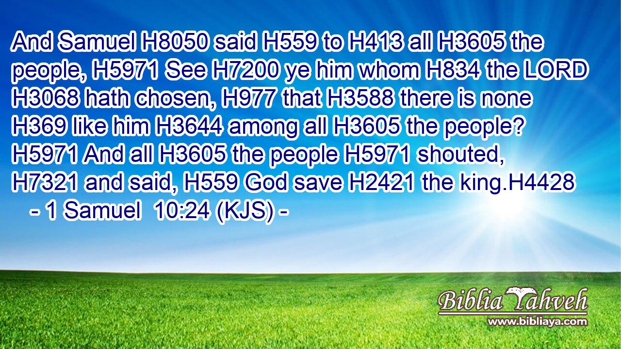 And Samuel H8050 said H559 to H413 all H3605 the people, H5971 See H7200 ye him whom H834 the LORD H3068 hath chosen, H977 that H3588 there is none H369 like him H3644 among all H3605 the people? H5971 And all H3605 the people H5971 shouted, H7321 and said, H559 God save H2421 the king.H4428