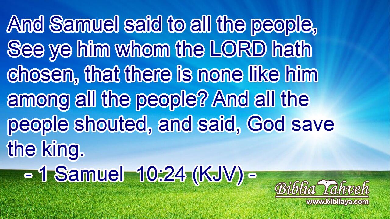 And Samuel said to all the people, See ye him whom the LORD hath chosen, that there is none like him among all the people? And all the people shouted, and said, God save the king.