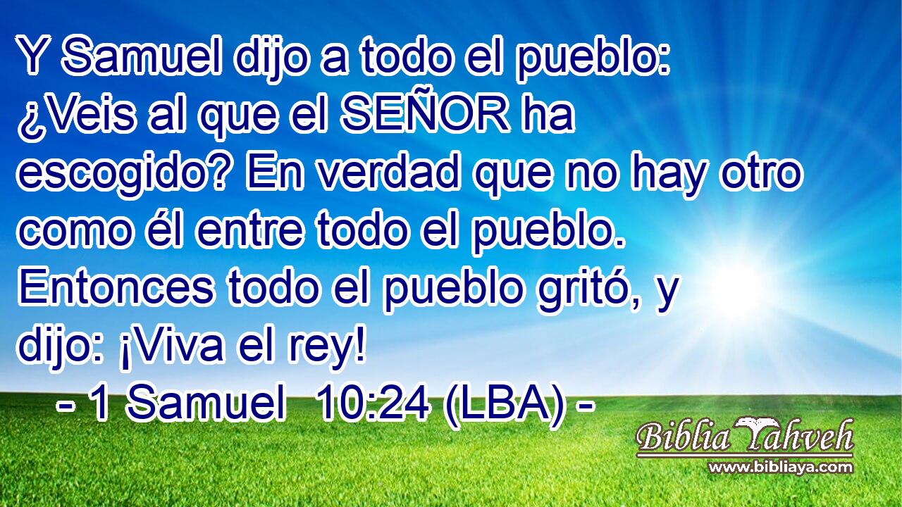 Y Samuel dijo a todo el pueblo: ¿Veis al que el SEÑOR ha escogido? En verdad que no hay otro como él entre todo el pueblo. Entonces todo el pueblo gritó, y dijo: ¡Viva el rey!