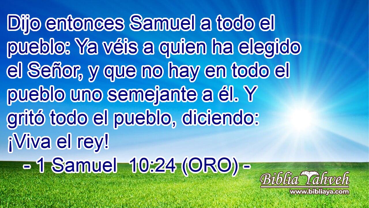  Dijo entonces Samuel a todo el pueblo: Ya véis a quien ha elegido el Señor, y que no hay en todo el pueblo uno semejante a él. Y gritó todo el pueblo, diciendo: ¡Viva el rey! 