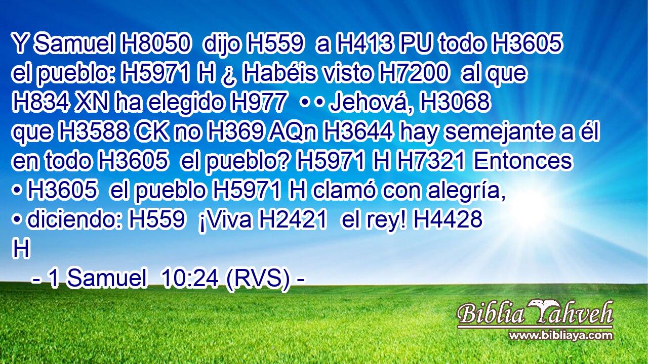 Y Samuel H8050  dijo H559  a H413 PU todo H3605  el pueblo: H5971 H ¿ Habéis visto H7200  al que H834 XN ha elegido H977  • • Jehová, H3068  que H3588 CK no H369 AQn H3644 hay semejante a él en todo H3605  el pueblo? H5971 H H7321 Entonces • H3605  el pueblo H5971 H clamó con alegría, • diciendo: H559  ¡Viva H2421  el rey! H4428 H 