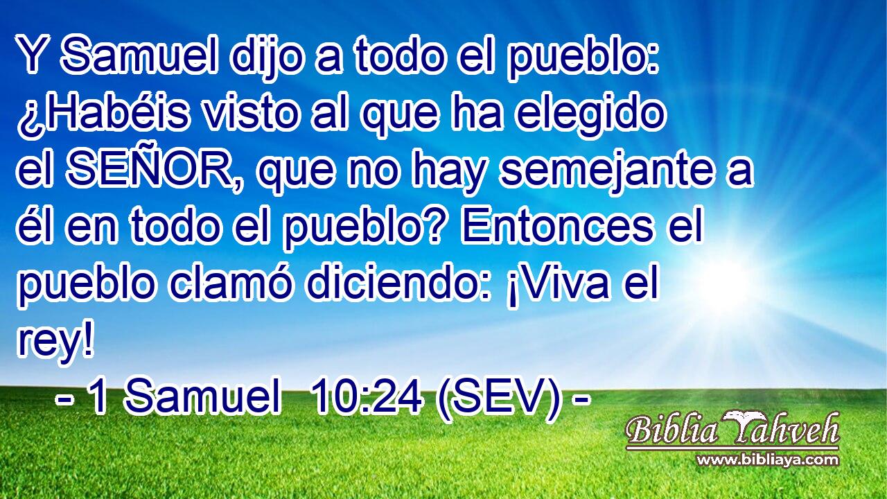 Y Samuel dijo a todo el pueblo: ¿Habéis visto al que ha elegido el SEÑOR, que no hay semejante a él en todo el pueblo? Entonces el pueblo clamó diciendo: ¡Viva el rey!