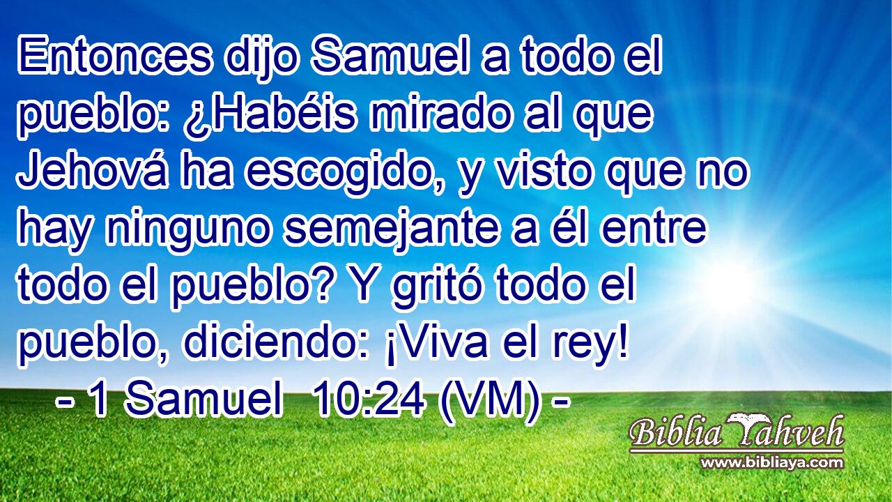  Entonces dijo Samuel a todo el pueblo: ¿Habéis mirado al que Jehová ha escogido, y visto que no hay ninguno semejante a él entre todo el pueblo? Y gritó todo el pueblo, diciendo: ¡Viva el rey! 