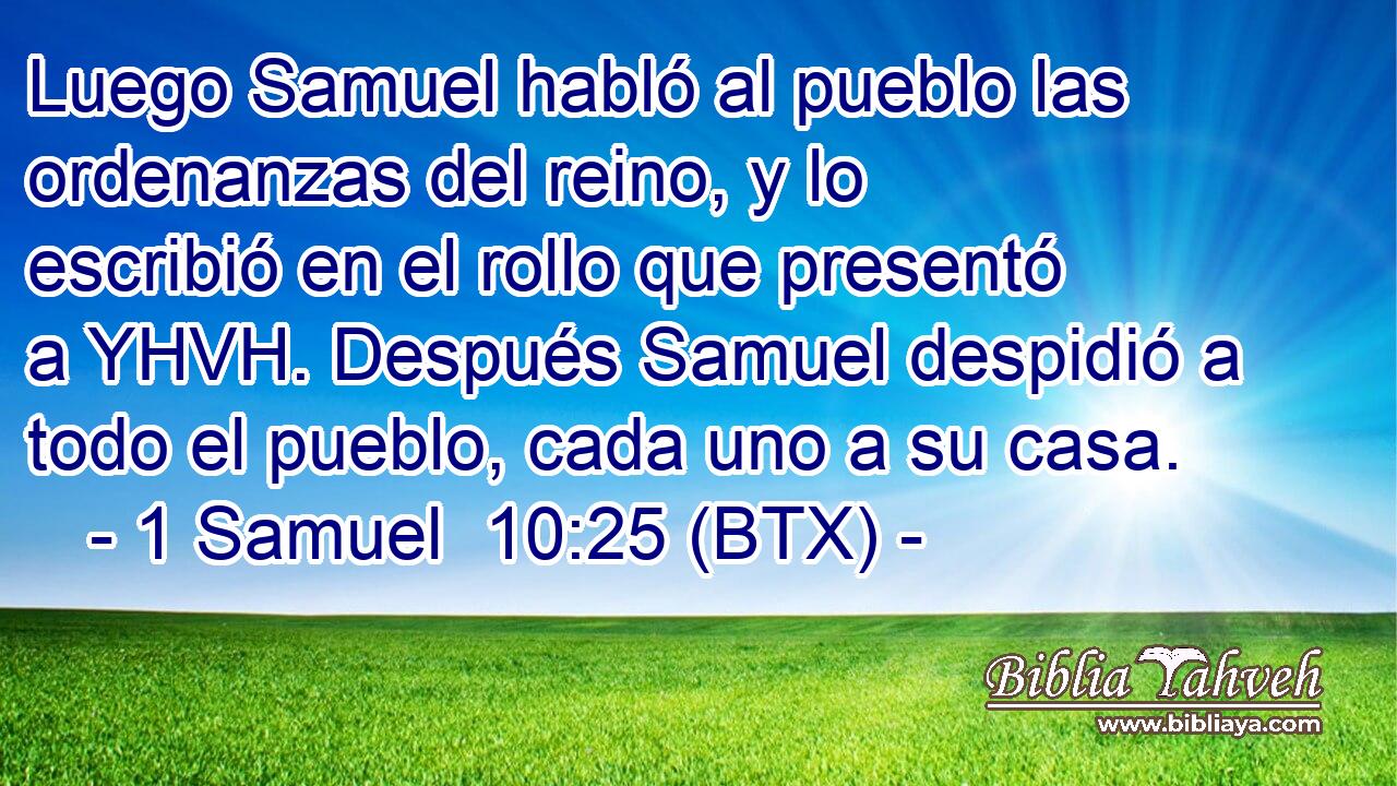 Luego Samuel habló al pueblo las ordenanzas del reino, y lo escribió en el rollo que presentó a YHVH. Después Samuel despidió a todo el pueblo, cada uno a su casa.