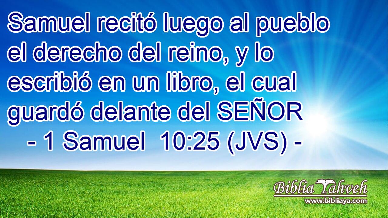 Samuel recitó luego al pueblo el derecho del reino, y lo escribió en un libro, el cual guardó delante del SEÑOR
