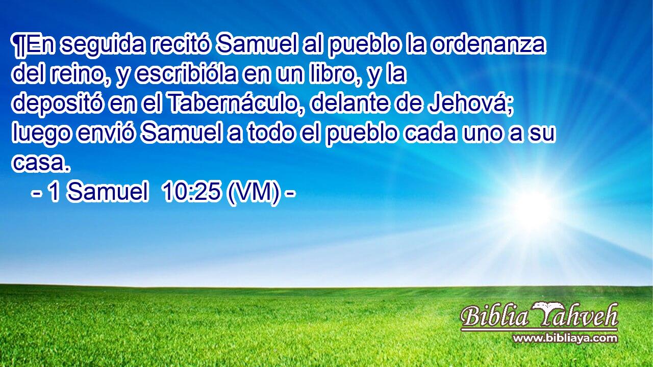  ¶En seguida recitó Samuel al pueblo la ordenanza del reino, y escribióla en un libro, y la depositó en el Tabernáculo, delante de Jehová; luego envió Samuel a todo el pueblo cada uno a su casa. 