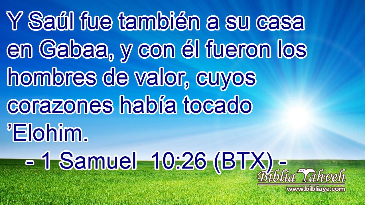 Y Saúl fue también a su casa en Gabaa, y con él fueron los hombres de valor, cuyos corazones había tocado ’Elohim.