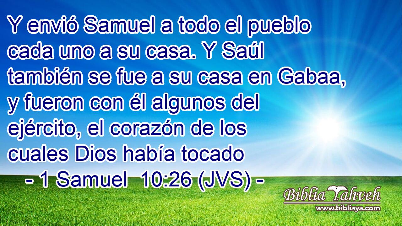 Y envió Samuel a todo el pueblo cada uno a su casa. Y Saúl también se fue a su casa en Gabaa, y fueron con él algunos del ejército, el corazón de los cuales Dios había tocado