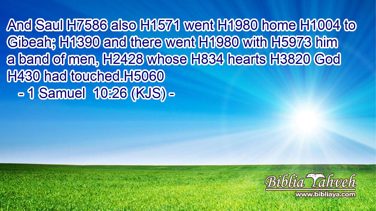 And Saul H7586 also H1571 went H1980 home H1004 to Gibeah; H1390 and there went H1980 with H5973 him a band of men, H2428 whose H834 hearts H3820 God H430 had touched.H5060