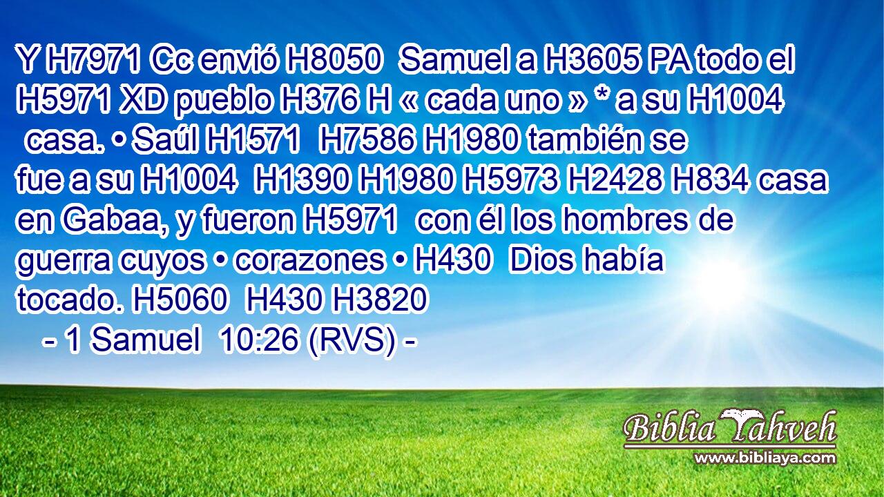 Y H7971 Cc envió H8050  Samuel a H3605 PA todo el H5971 XD pueblo H376 H « cada uno » * a su H1004  casa. • Saúl H1571  H7586 H1980 también se fue a su H1004  H1390 H1980 H5973 H2428 H834 casa en Gabaa, y fueron H5971  con él los hombres de guerra cuyos • corazones • H430  Dios había tocado. H5060  H430 H3820 