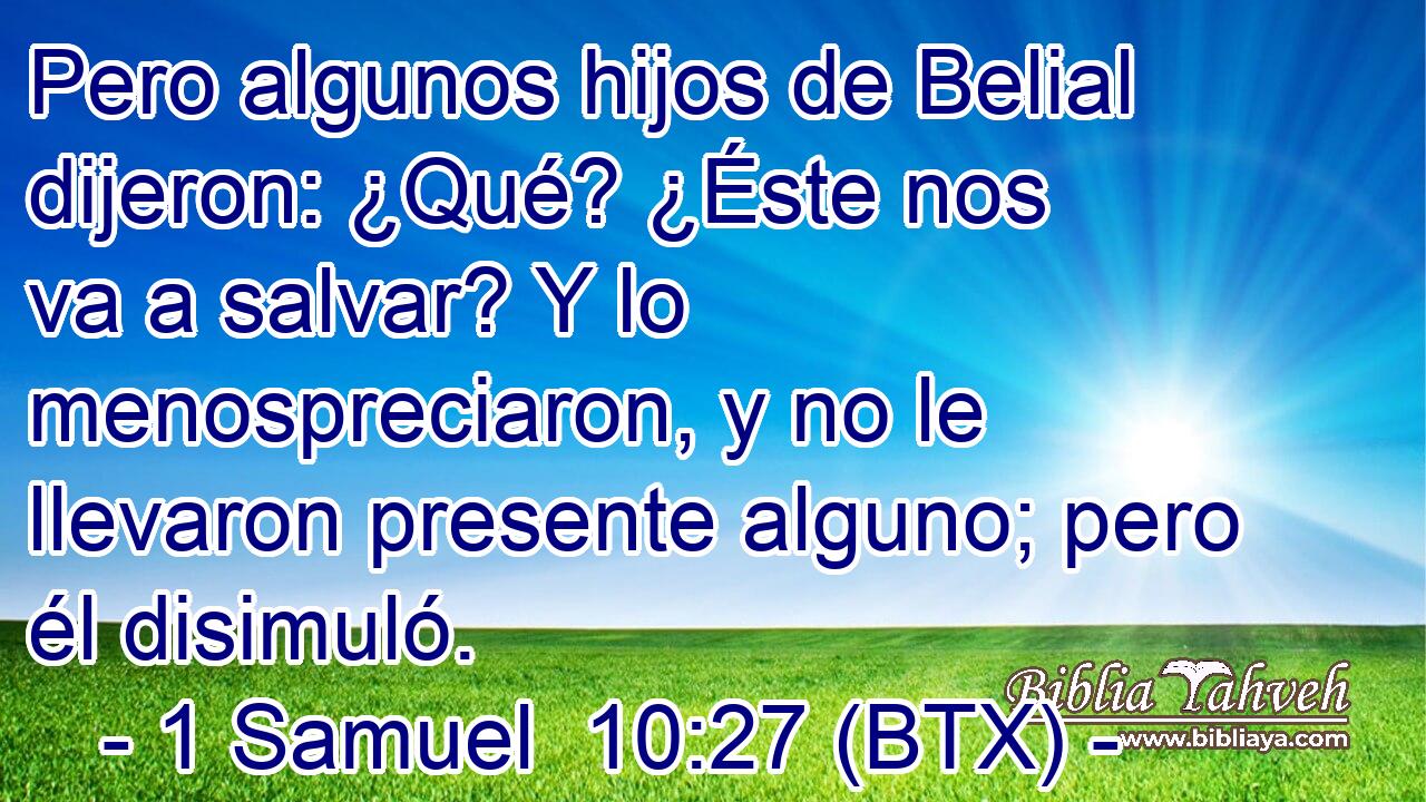 Pero algunos hijos de Belial dijeron: ¿Qué? ¿Éste nos va a salvar? Y lo menospreciaron, y no le llevaron presente alguno; pero él disimuló.