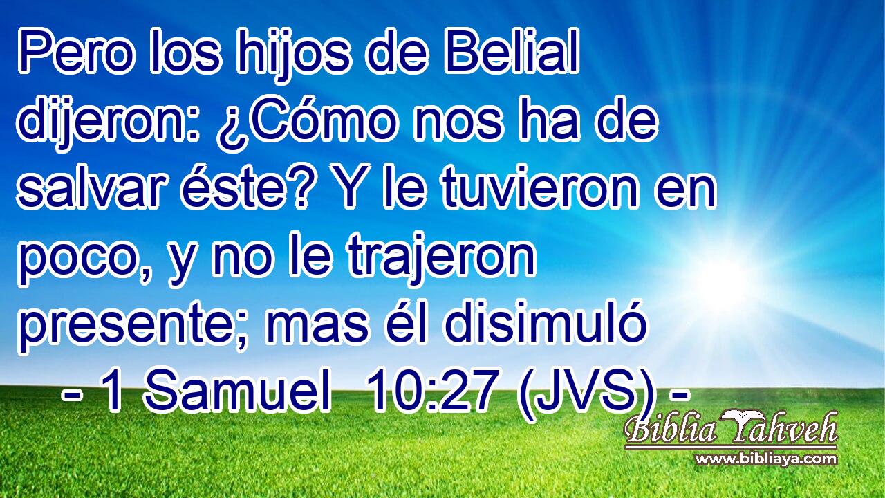 Pero los hijos de Belial dijeron: ¿Cómo nos ha de salvar éste? Y le tuvieron en poco, y no le trajeron presente; mas él disimuló