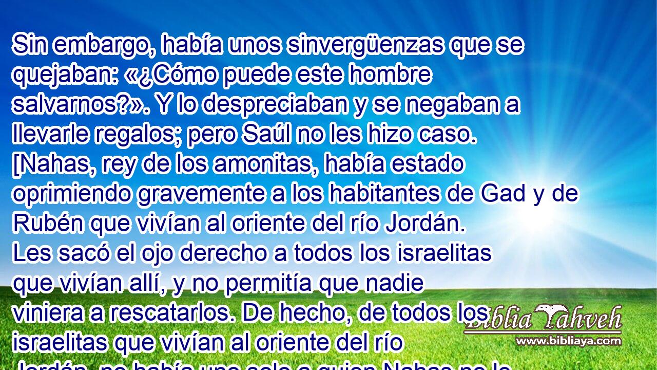 Sin embargo, había unos sinvergüenzas que se quejaban: «¿Cómo puede este hombre salvarnos?». Y lo despreciaban y se negaban a llevarle regalos; pero Saúl no les hizo caso. [Nahas, rey de los amonitas, había estado oprimiendo gravemente a los habitantes de Gad y de Rubén que vivían al oriente del río Jordán. Les sacó el ojo derecho a todos los israelitas que vivían allí, y no permitía que nadie viniera a rescatarlos. De hecho, de todos los israelitas que vivían al oriente del río Jordán, no había uno solo a quien Nahas no le hubiera sacado el ojo derecho. Pero había siete mil hombres que habían escapado de los amonitas y se habían establecido en Jabes de Galaad]* .