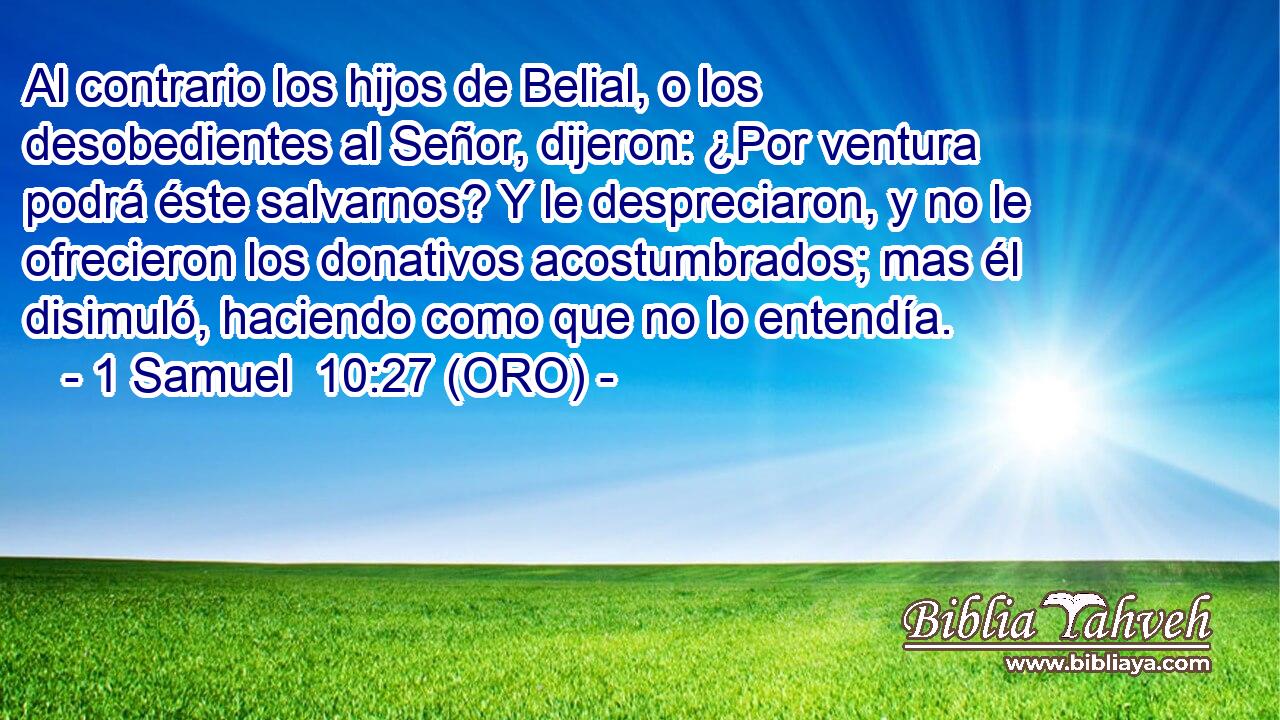  Al contrario los hijos de Belial, o los desobedientes al Señor, dijeron: ¿Por ventura podrá éste salvarnos? Y le despreciaron, y no le ofrecieron los donativos acostumbrados; mas él disimuló, haciendo como que no lo entendía. 