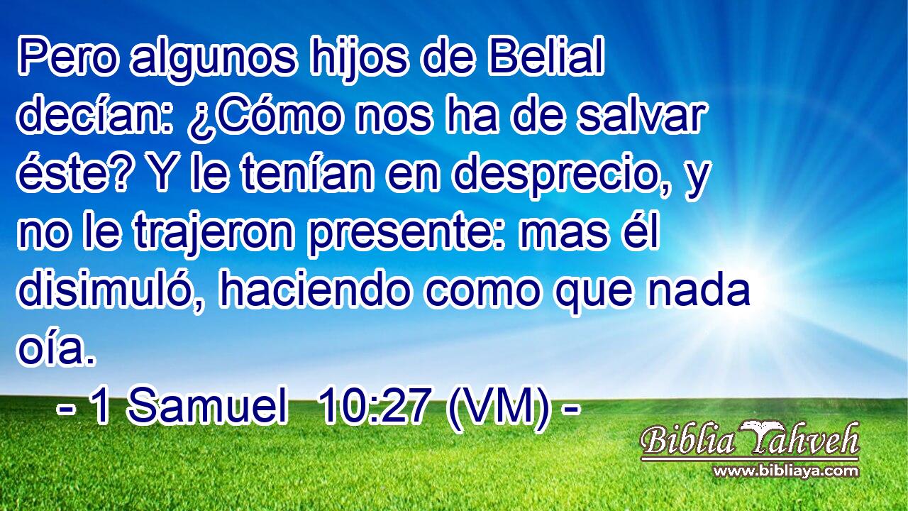 Pero algunos hijos de Belial decían: ¿Cómo nos ha de salvar éste? Y le tenían en desprecio, y no le trajeron presente: mas él disimuló, haciendo como que nada oía. 