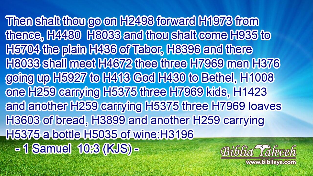 Then shalt thou go on H2498 forward H1973 from thence, H4480  H8033 and thou shalt come H935 to H5704 the plain H436 of Tabor, H8396 and there H8033 shall meet H4672 thee three H7969 men H376 going up H5927 to H413 God H430 to Bethel, H1008 one H259 carrying H5375 three H7969 kids, H1423 and another H259 carrying H5375 three H7969 loaves H3603 of bread, H3899 and another H259 carrying H5375 a bottle H5035 of wine:H3196