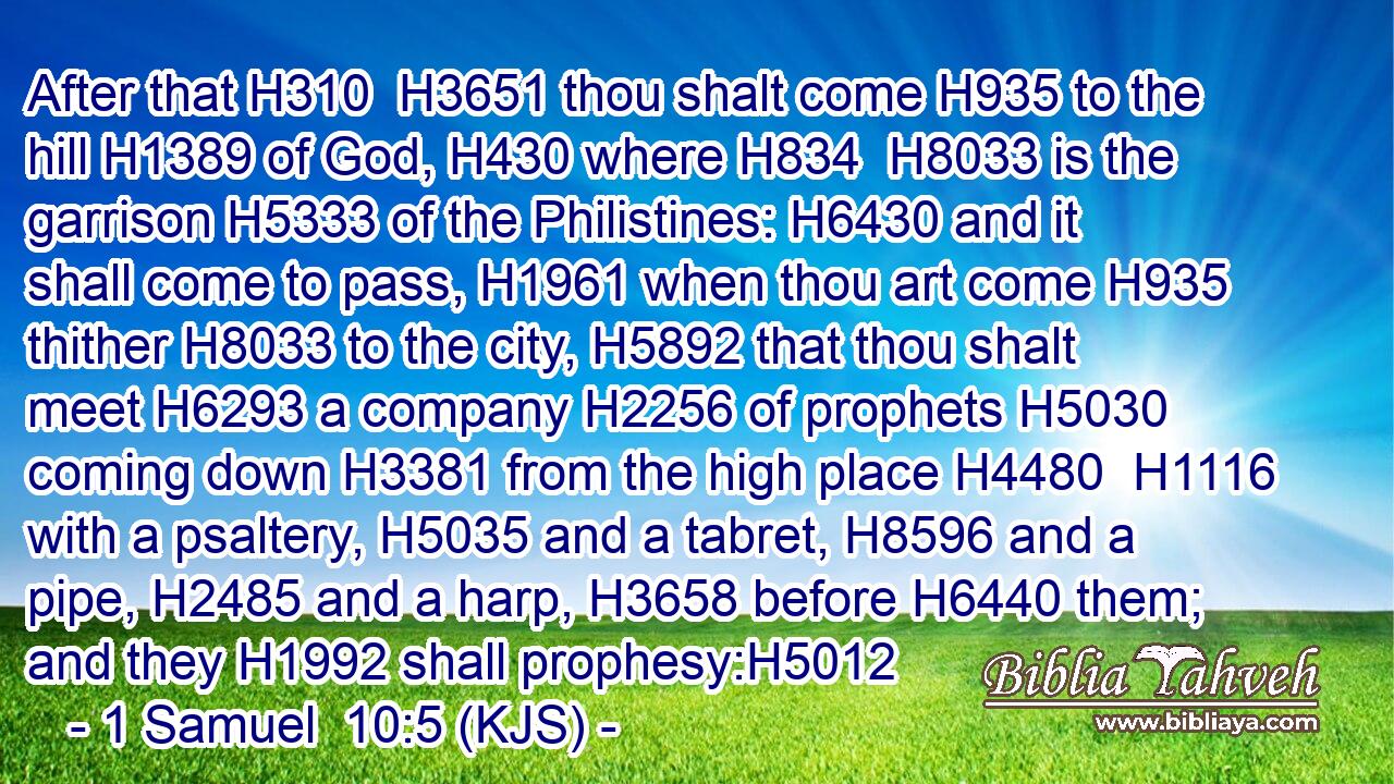 After that H310  H3651 thou shalt come H935 to the hill H1389 of God, H430 where H834  H8033 is the garrison H5333 of the Philistines: H6430 and it shall come to pass, H1961 when thou art come H935 thither H8033 to the city, H5892 that thou shalt meet H6293 a company H2256 of prophets H5030 coming down H3381 from the high place H4480  H1116 with a psaltery, H5035 and a tabret, H8596 and a pipe, H2485 and a harp, H3658 before H6440 them; and they H1992 shall prophesy:H5012